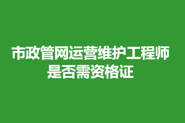 市政管网运营维护工程师证难考吗 是否需资格证